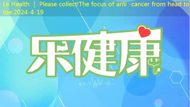 Le Health ｜ Please collect!The focus of anti -cancer from head to toe