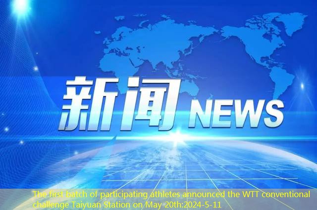 The first batch of participating athletes announced the WTT conventional challenge Taiyuan Station on May 20th